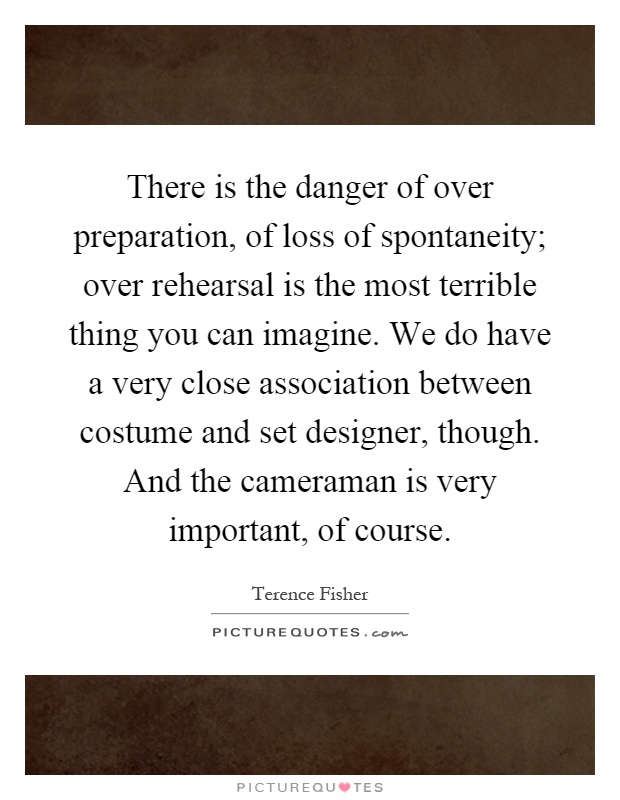 There is the danger of over preparation, of loss of spontaneity; over rehearsal is the most terrible thing you can imagine. We do have a very close association between costume and set designer, though. And the cameraman is very important, of course Picture Quote #1