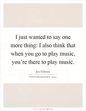 I just wanted to say one more thing: I also think that when you go to play music, you’re there to play music Picture Quote #1