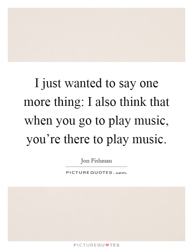 I just wanted to say one more thing: I also think that when you go to play music, you're there to play music Picture Quote #1
