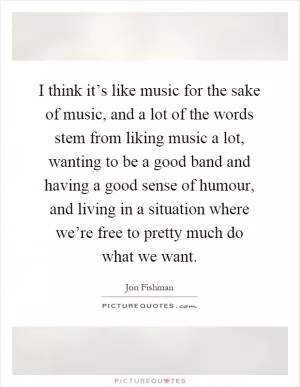 I think it’s like music for the sake of music, and a lot of the words stem from liking music a lot, wanting to be a good band and having a good sense of humour, and living in a situation where we’re free to pretty much do what we want Picture Quote #1