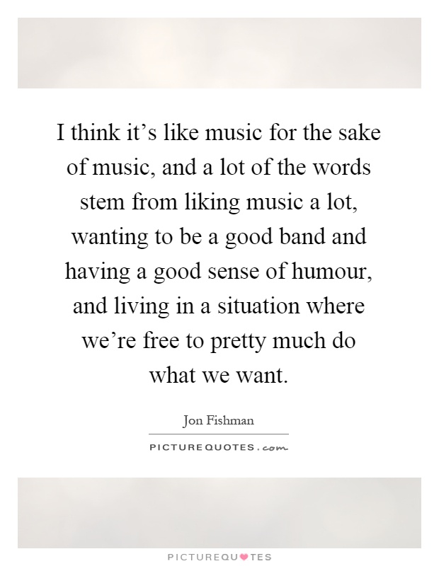I think it's like music for the sake of music, and a lot of the words stem from liking music a lot, wanting to be a good band and having a good sense of humour, and living in a situation where we're free to pretty much do what we want Picture Quote #1