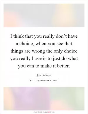 I think that you really don’t have a choice, when you see that things are wrong the only choice you really have is to just do what you can to make it better Picture Quote #1