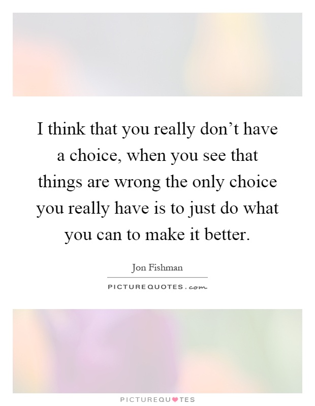 I think that you really don't have a choice, when you see that things are wrong the only choice you really have is to just do what you can to make it better Picture Quote #1