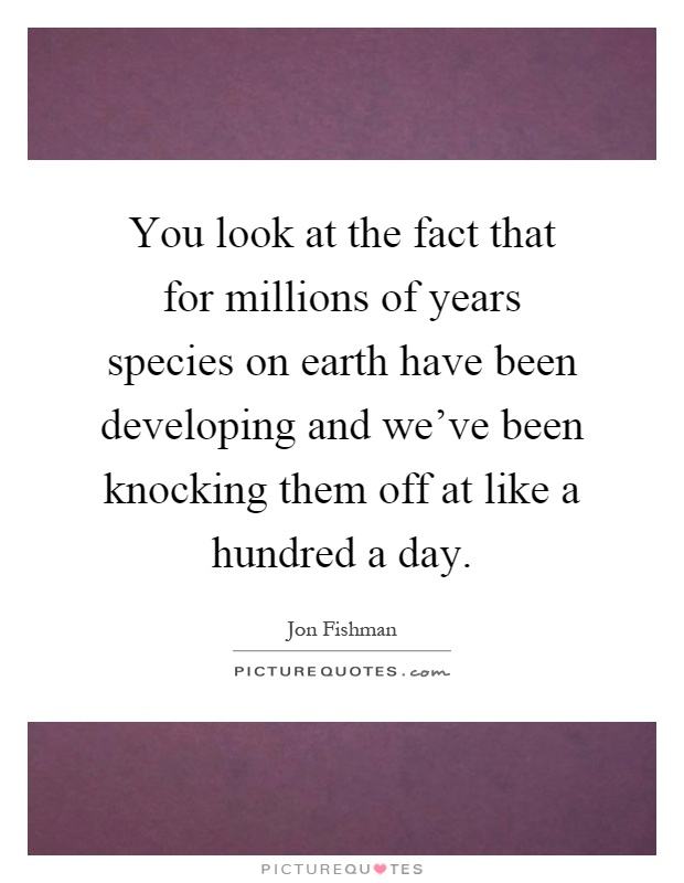 You look at the fact that for millions of years species on earth have been developing and we've been knocking them off at like a hundred a day Picture Quote #1