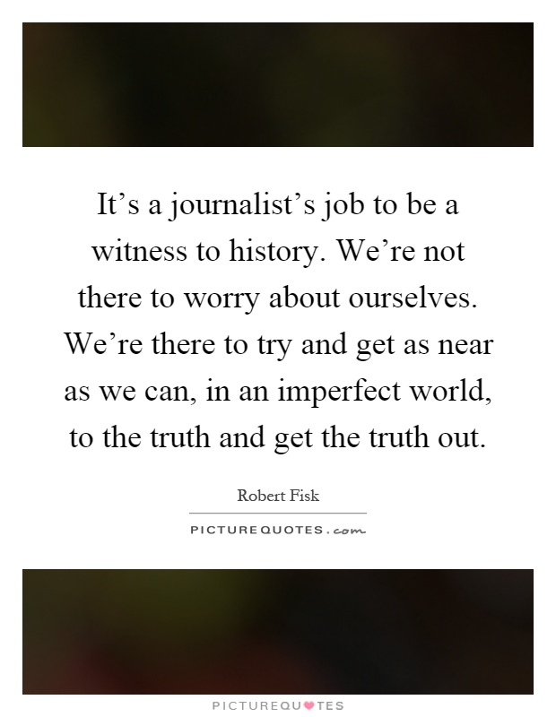 It's a journalist's job to be a witness to history. We're not there to worry about ourselves. We're there to try and get as near as we can, in an imperfect world, to the truth and get the truth out Picture Quote #1