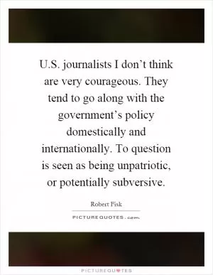 U.S. journalists I don’t think are very courageous. They tend to go along with the government’s policy domestically and internationally. To question is seen as being unpatriotic, or potentially subversive Picture Quote #1