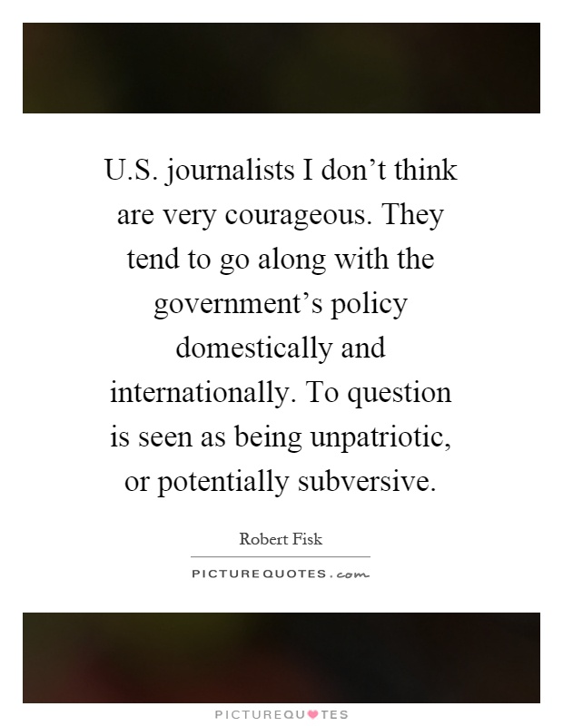 U.S. journalists I don't think are very courageous. They tend to go along with the government's policy domestically and internationally. To question is seen as being unpatriotic, or potentially subversive Picture Quote #1