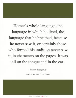 Homer’s whole language, the language in which he lived, the language that he breathed, because he never saw it, or certainly those who formed his tradition never saw it, in characters on the pages. It was all on the tongue and in the ear Picture Quote #1