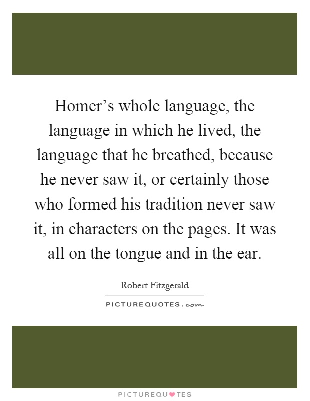 Homer's whole language, the language in which he lived, the language that he breathed, because he never saw it, or certainly those who formed his tradition never saw it, in characters on the pages. It was all on the tongue and in the ear Picture Quote #1