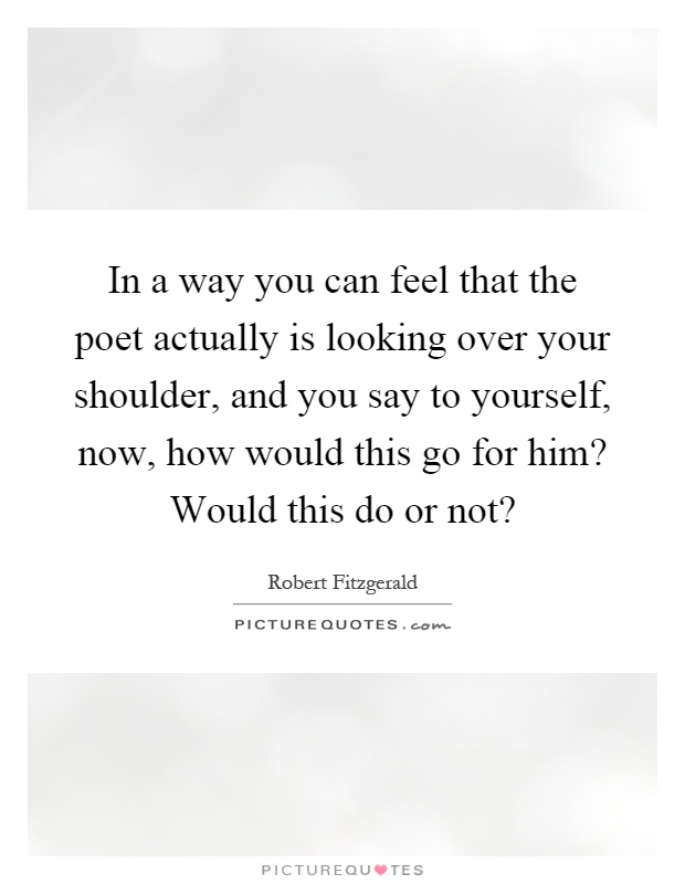 In a way you can feel that the poet actually is looking over your shoulder, and you say to yourself, now, how would this go for him? Would this do or not? Picture Quote #1