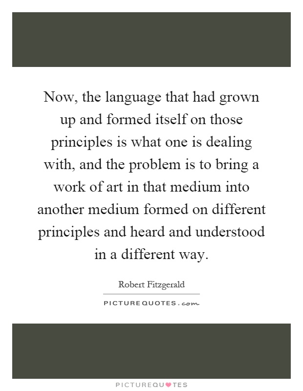 Now, the language that had grown up and formed itself on those principles is what one is dealing with, and the problem is to bring a work of art in that medium into another medium formed on different principles and heard and understood in a different way Picture Quote #1