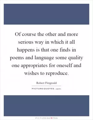 Of course the other and more serious way in which it all happens is that one finds in poems and language some quality one appropriates for oneself and wishes to reproduce Picture Quote #1