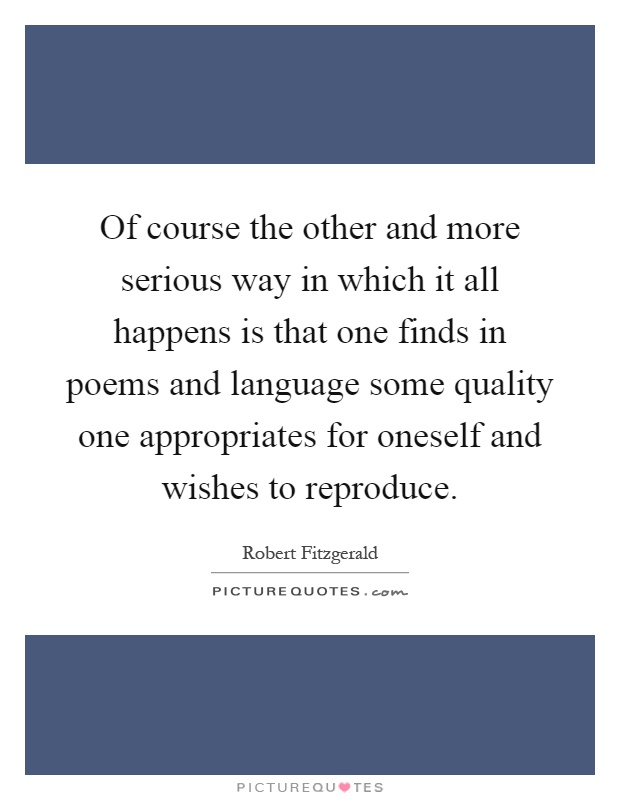 Of course the other and more serious way in which it all happens is that one finds in poems and language some quality one appropriates for oneself and wishes to reproduce Picture Quote #1