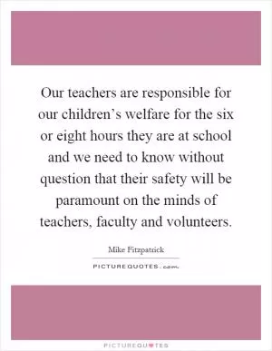 Our teachers are responsible for our children’s welfare for the six or eight hours they are at school and we need to know without question that their safety will be paramount on the minds of teachers, faculty and volunteers Picture Quote #1