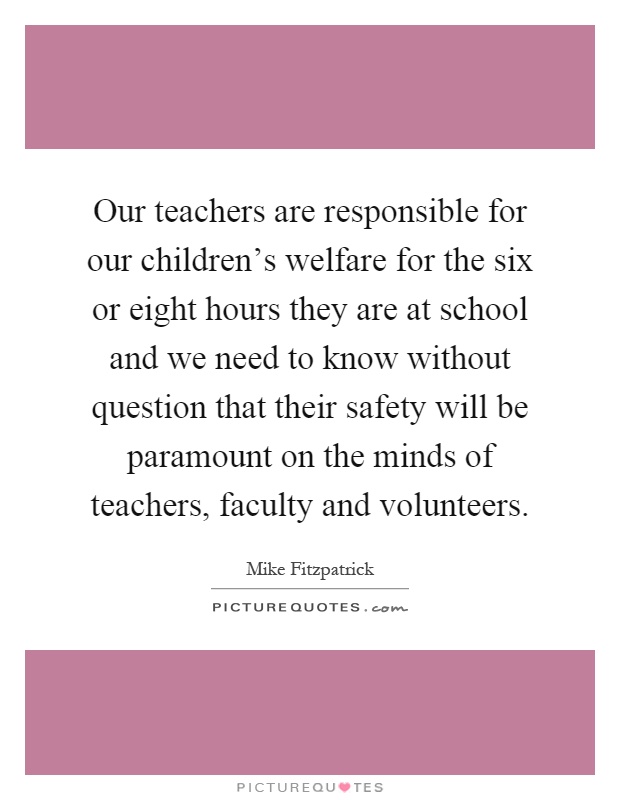 Our teachers are responsible for our children's welfare for the six or eight hours they are at school and we need to know without question that their safety will be paramount on the minds of teachers, faculty and volunteers Picture Quote #1