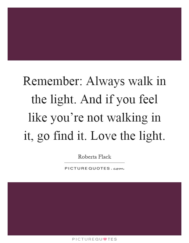 Remember: Always walk in the light. And if you feel like you're not walking in it, go find it. Love the light Picture Quote #1