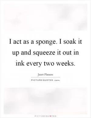 I act as a sponge. I soak it up and squeeze it out in ink every two weeks Picture Quote #1