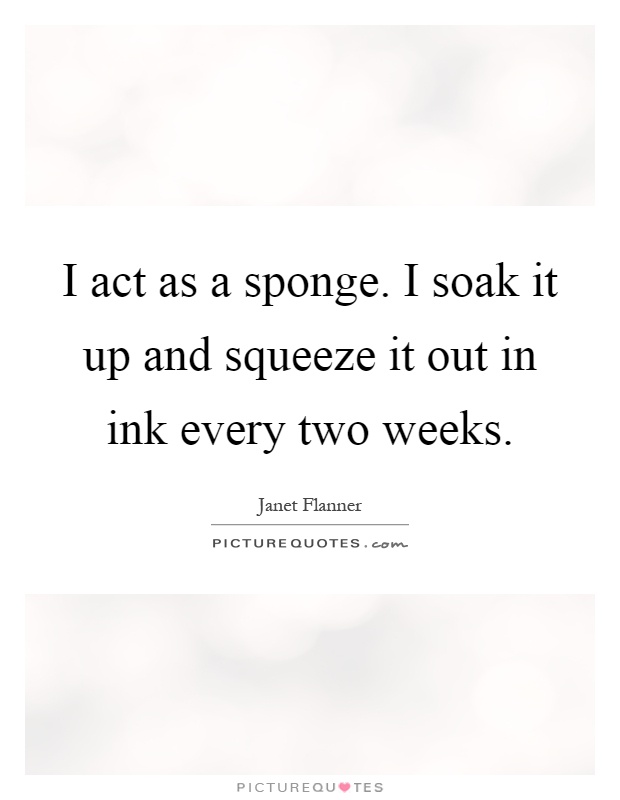 I act as a sponge. I soak it up and squeeze it out in ink every two weeks Picture Quote #1