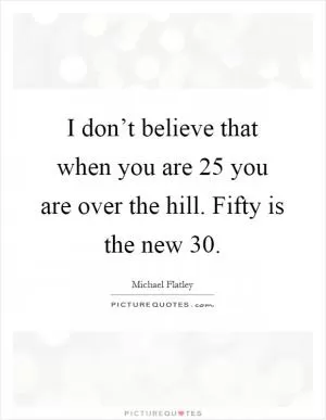 I don’t believe that when you are 25 you are over the hill. Fifty is the new 30 Picture Quote #1