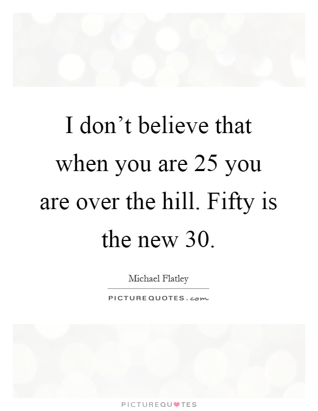 I don't believe that when you are 25 you are over the hill. Fifty is the new 30 Picture Quote #1