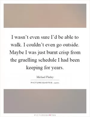 I wasn’t even sure I’d be able to walk. I couldn’t even go outside. Maybe I was just burnt crisp from the gruelling schedule I had been keeping for years Picture Quote #1
