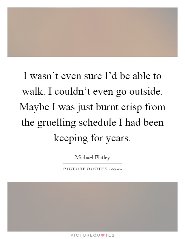 I wasn't even sure I'd be able to walk. I couldn't even go outside. Maybe I was just burnt crisp from the gruelling schedule I had been keeping for years Picture Quote #1