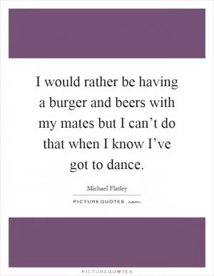 I would rather be having a burger and beers with my mates but I can’t do that when I know I’ve got to dance Picture Quote #1