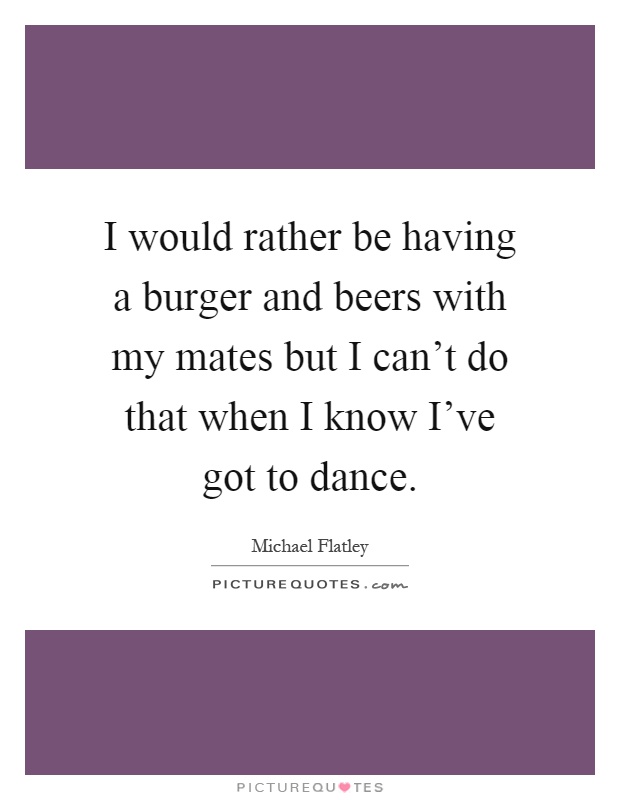 I would rather be having a burger and beers with my mates but I can't do that when I know I've got to dance Picture Quote #1