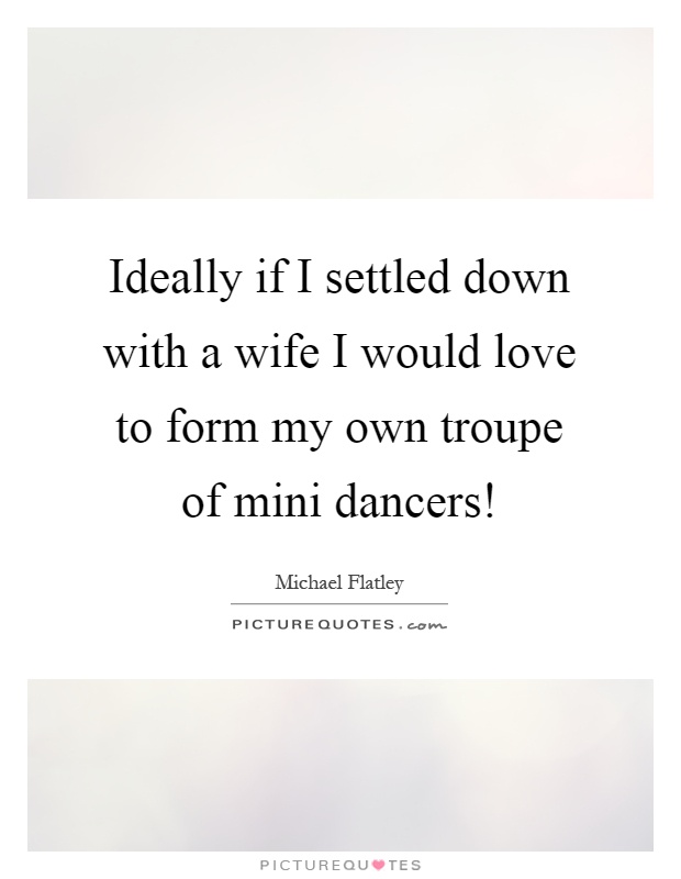 Ideally if I settled down with a wife I would love to form my own troupe of mini dancers! Picture Quote #1