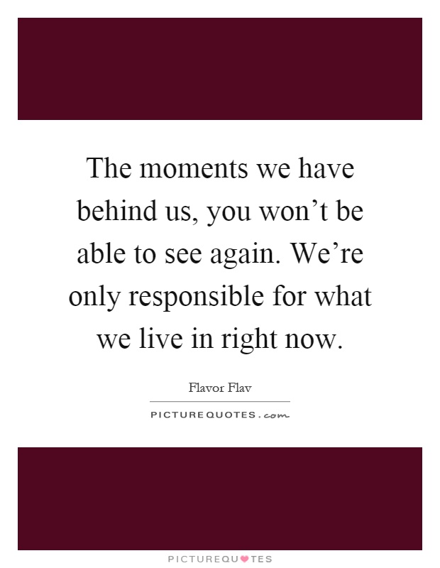 The moments we have behind us, you won't be able to see again. We're only responsible for what we live in right now Picture Quote #1