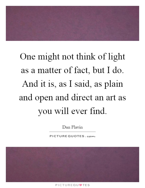 One might not think of light as a matter of fact, but I do. And it is, as I said, as plain and open and direct an art as you will ever find Picture Quote #1