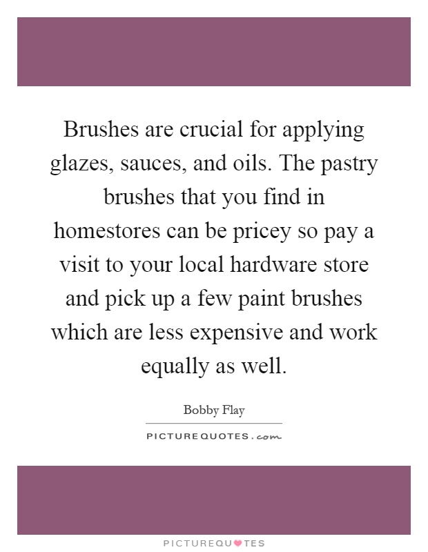 Brushes are crucial for applying glazes, sauces, and oils. The pastry brushes that you find in homestores can be pricey so pay a visit to your local hardware store and pick up a few paint brushes which are less expensive and work equally as well Picture Quote #1