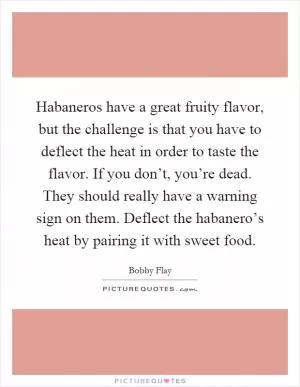 Habaneros have a great fruity flavor, but the challenge is that you have to deflect the heat in order to taste the flavor. If you don’t, you’re dead. They should really have a warning sign on them. Deflect the habanero’s heat by pairing it with sweet food Picture Quote #1