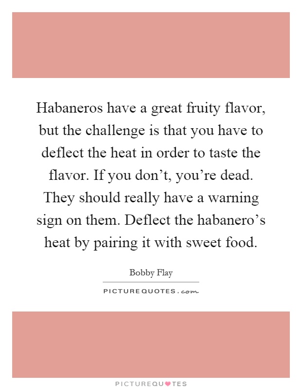 Habaneros have a great fruity flavor, but the challenge is that you have to deflect the heat in order to taste the flavor. If you don't, you're dead. They should really have a warning sign on them. Deflect the habanero's heat by pairing it with sweet food Picture Quote #1