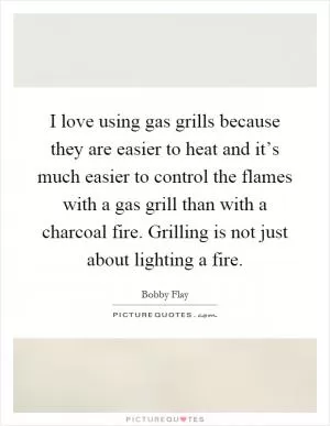 I love using gas grills because they are easier to heat and it’s much easier to control the flames with a gas grill than with a charcoal fire. Grilling is not just about lighting a fire Picture Quote #1