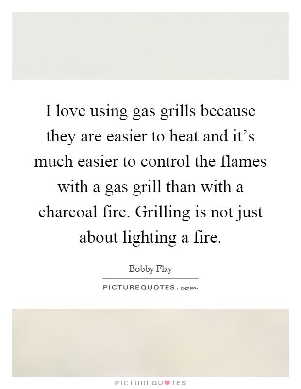 I love using gas grills because they are easier to heat and it's much easier to control the flames with a gas grill than with a charcoal fire. Grilling is not just about lighting a fire Picture Quote #1