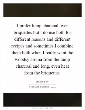 I prefer lump charcoal over briquettes but I do use both for different reasons and different recipes and sometimes I combine them both when I really want the woodsy aroma from the lump charcoal and long, even heat from the briquettes Picture Quote #1