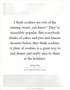 I think cookies are sort of the unsung sweet, you know? They’re incredibly popular. But everybody thinks of cakes and pies and fancier desserts before they think cookies. A plate of cookies is a great way to end dinner and really nice to share at the holidays Picture Quote #1