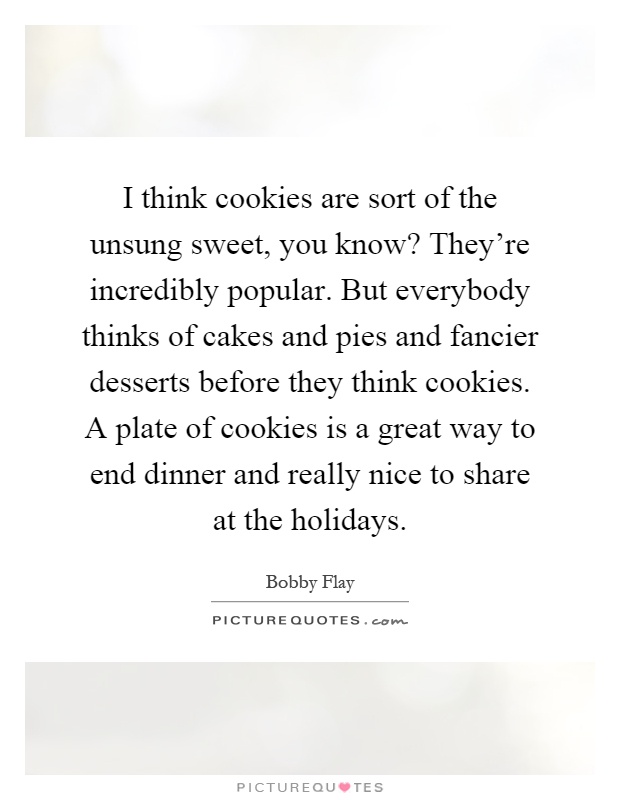 I think cookies are sort of the unsung sweet, you know? They're incredibly popular. But everybody thinks of cakes and pies and fancier desserts before they think cookies. A plate of cookies is a great way to end dinner and really nice to share at the holidays Picture Quote #1