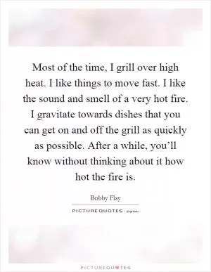 Most of the time, I grill over high heat. I like things to move fast. I like the sound and smell of a very hot fire. I gravitate towards dishes that you can get on and off the grill as quickly as possible. After a while, you’ll know without thinking about it how hot the fire is Picture Quote #1