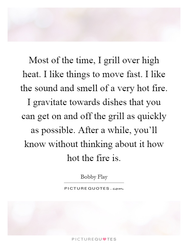 Most of the time, I grill over high heat. I like things to move fast. I like the sound and smell of a very hot fire. I gravitate towards dishes that you can get on and off the grill as quickly as possible. After a while, you'll know without thinking about it how hot the fire is Picture Quote #1