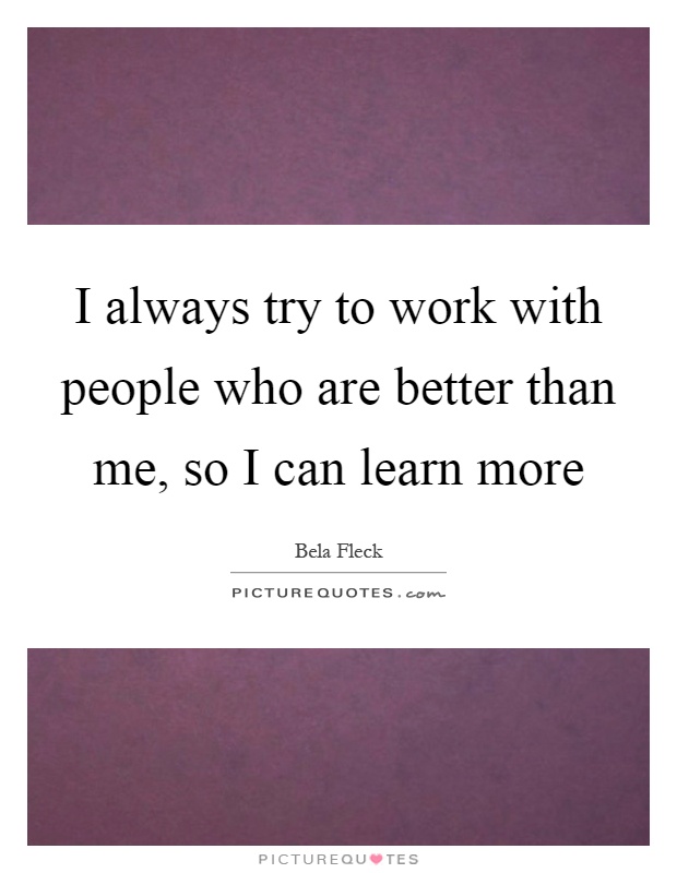 I always try to work with people who are better than me, so I can learn more Picture Quote #1