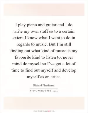 I play piano and guitar and I do write my own stuff so to a certain extent I know what I want to do in regards to music. But I’m still finding out what kind of music is my favourite kind to listen to, never mind do myself so I’ve got a lot of time to find out myself and develop myself as an artist Picture Quote #1