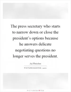 The press secretary who starts to narrow down or close the president’s options because he answers delicate negotiating questions no longer serves the president Picture Quote #1