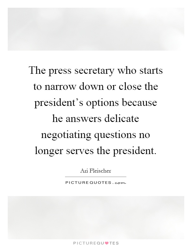 The press secretary who starts to narrow down or close the president's options because he answers delicate negotiating questions no longer serves the president Picture Quote #1