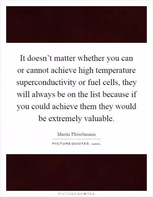 It doesn’t matter whether you can or cannot achieve high temperature superconductivity or fuel cells, they will always be on the list because if you could achieve them they would be extremely valuable Picture Quote #1