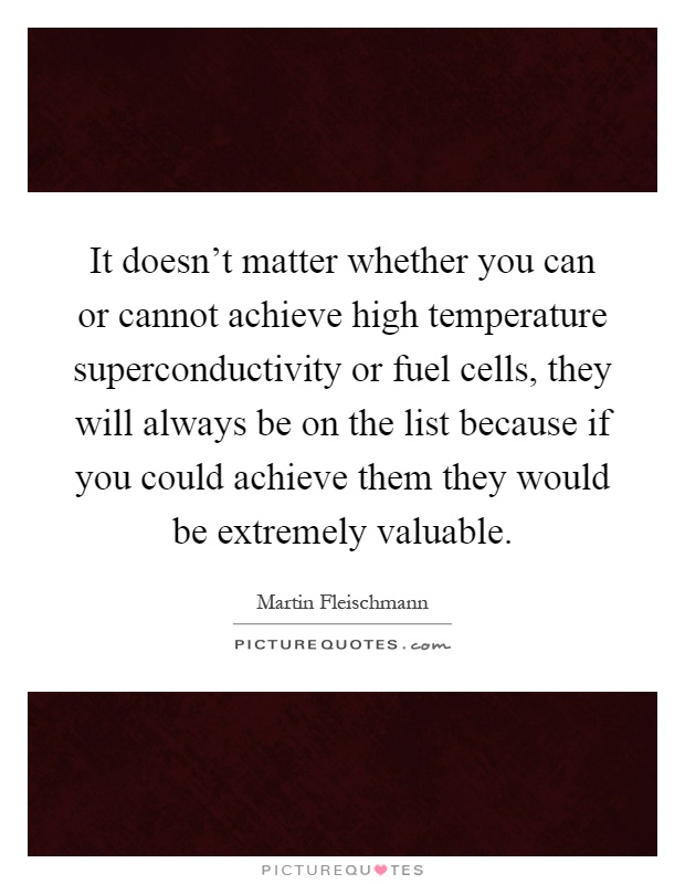It doesn't matter whether you can or cannot achieve high temperature superconductivity or fuel cells, they will always be on the list because if you could achieve them they would be extremely valuable Picture Quote #1