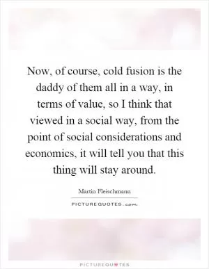 Now, of course, cold fusion is the daddy of them all in a way, in terms of value, so I think that viewed in a social way, from the point of social considerations and economics, it will tell you that this thing will stay around Picture Quote #1