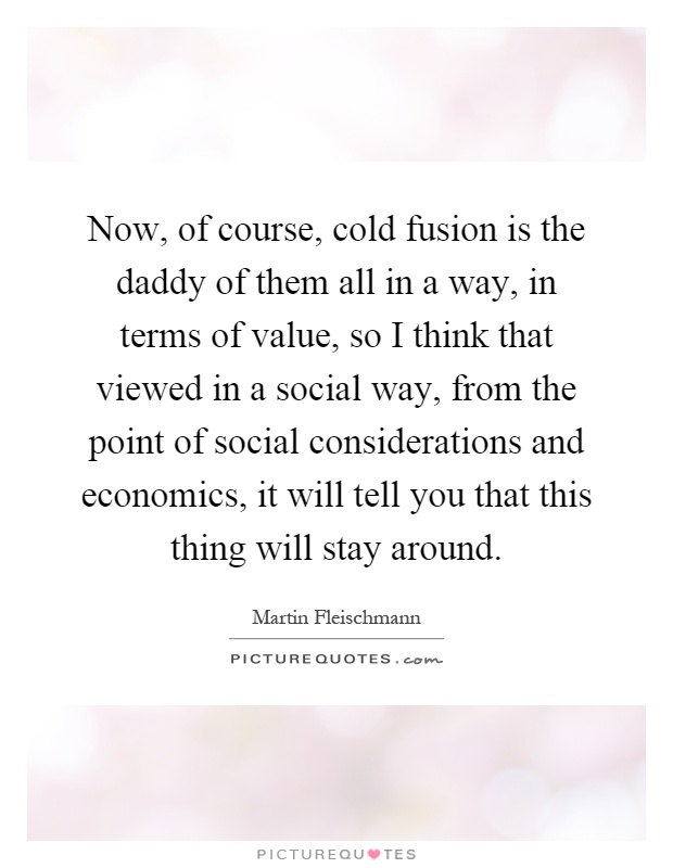 Now, of course, cold fusion is the daddy of them all in a way, in terms of value, so I think that viewed in a social way, from the point of social considerations and economics, it will tell you that this thing will stay around Picture Quote #1