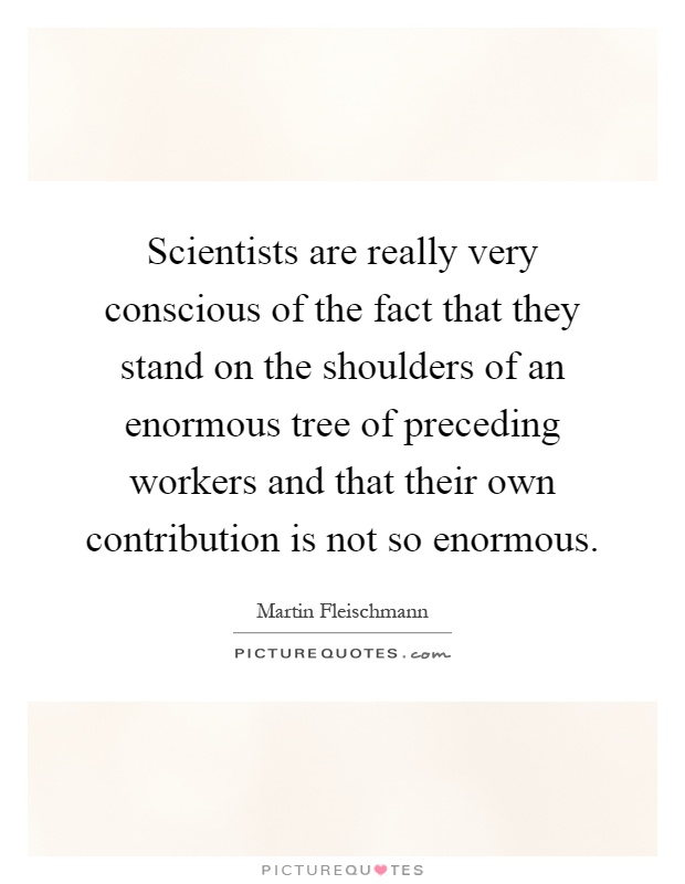 Scientists are really very conscious of the fact that they stand on the shoulders of an enormous tree of preceding workers and that their own contribution is not so enormous Picture Quote #1